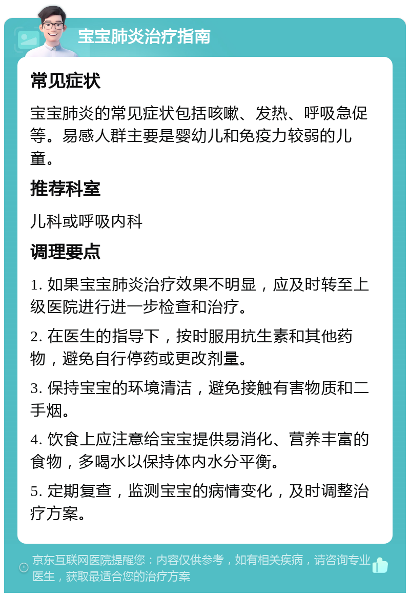 宝宝肺炎治疗指南 常见症状 宝宝肺炎的常见症状包括咳嗽、发热、呼吸急促等。易感人群主要是婴幼儿和免疫力较弱的儿童。 推荐科室 儿科或呼吸内科 调理要点 1. 如果宝宝肺炎治疗效果不明显，应及时转至上级医院进行进一步检查和治疗。 2. 在医生的指导下，按时服用抗生素和其他药物，避免自行停药或更改剂量。 3. 保持宝宝的环境清洁，避免接触有害物质和二手烟。 4. 饮食上应注意给宝宝提供易消化、营养丰富的食物，多喝水以保持体内水分平衡。 5. 定期复查，监测宝宝的病情变化，及时调整治疗方案。