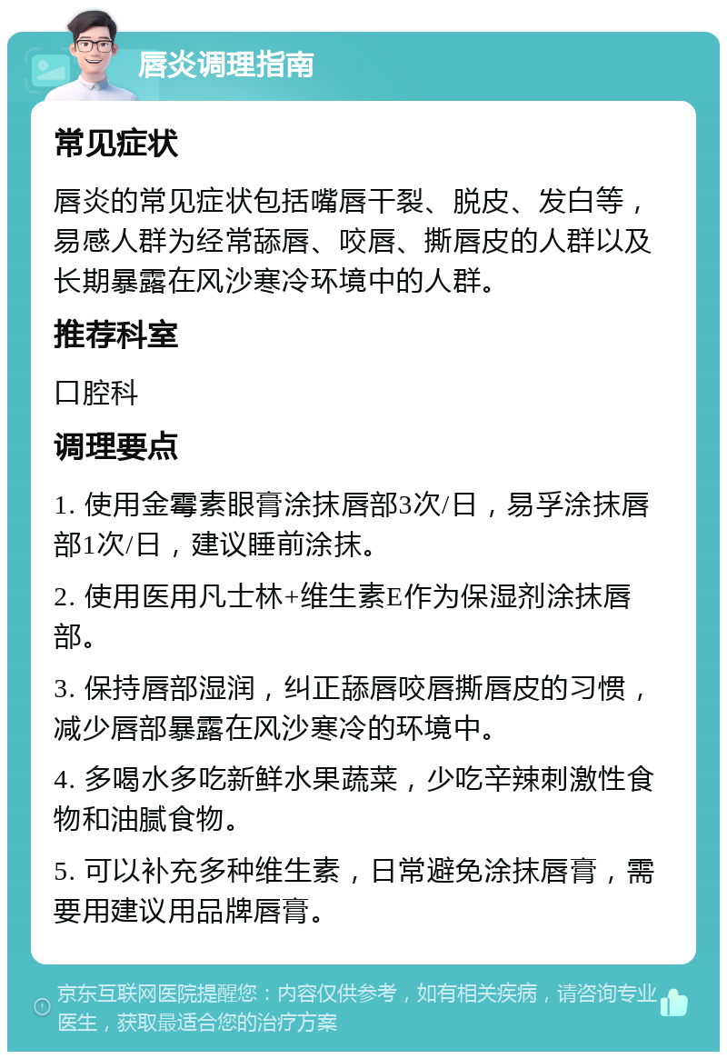 唇炎调理指南 常见症状 唇炎的常见症状包括嘴唇干裂、脱皮、发白等，易感人群为经常舔唇、咬唇、撕唇皮的人群以及长期暴露在风沙寒冷环境中的人群。 推荐科室 口腔科 调理要点 1. 使用金霉素眼膏涂抹唇部3次/日，易孚涂抹唇部1次/日，建议睡前涂抹。 2. 使用医用凡士林+维生素E作为保湿剂涂抹唇部。 3. 保持唇部湿润，纠正舔唇咬唇撕唇皮的习惯，减少唇部暴露在风沙寒冷的环境中。 4. 多喝水多吃新鲜水果蔬菜，少吃辛辣刺激性食物和油腻食物。 5. 可以补充多种维生素，日常避免涂抹唇膏，需要用建议用品牌唇膏。