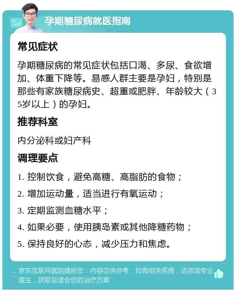 孕期糖尿病就医指南 常见症状 孕期糖尿病的常见症状包括口渴、多尿、食欲增加、体重下降等。易感人群主要是孕妇，特别是那些有家族糖尿病史、超重或肥胖、年龄较大（35岁以上）的孕妇。 推荐科室 内分泌科或妇产科 调理要点 1. 控制饮食，避免高糖、高脂肪的食物； 2. 增加运动量，适当进行有氧运动； 3. 定期监测血糖水平； 4. 如果必要，使用胰岛素或其他降糖药物； 5. 保持良好的心态，减少压力和焦虑。