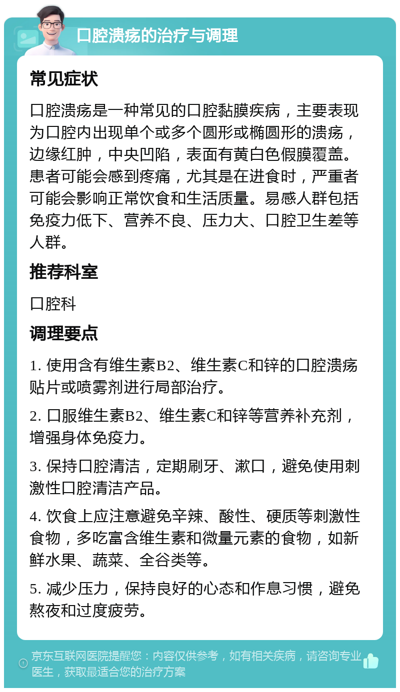 口腔溃疡的治疗与调理 常见症状 口腔溃疡是一种常见的口腔黏膜疾病，主要表现为口腔内出现单个或多个圆形或椭圆形的溃疡，边缘红肿，中央凹陷，表面有黄白色假膜覆盖。患者可能会感到疼痛，尤其是在进食时，严重者可能会影响正常饮食和生活质量。易感人群包括免疫力低下、营养不良、压力大、口腔卫生差等人群。 推荐科室 口腔科 调理要点 1. 使用含有维生素B2、维生素C和锌的口腔溃疡贴片或喷雾剂进行局部治疗。 2. 口服维生素B2、维生素C和锌等营养补充剂，增强身体免疫力。 3. 保持口腔清洁，定期刷牙、漱口，避免使用刺激性口腔清洁产品。 4. 饮食上应注意避免辛辣、酸性、硬质等刺激性食物，多吃富含维生素和微量元素的食物，如新鲜水果、蔬菜、全谷类等。 5. 减少压力，保持良好的心态和作息习惯，避免熬夜和过度疲劳。