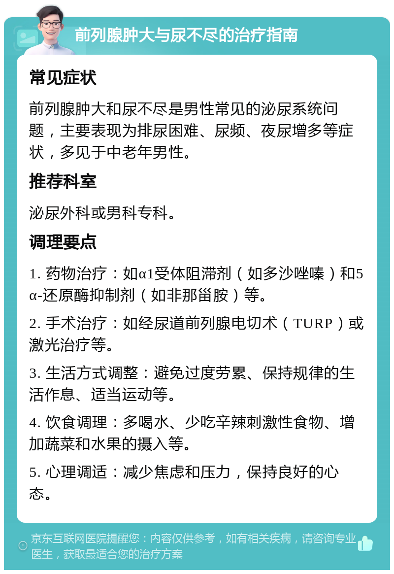 前列腺肿大与尿不尽的治疗指南 常见症状 前列腺肿大和尿不尽是男性常见的泌尿系统问题，主要表现为排尿困难、尿频、夜尿增多等症状，多见于中老年男性。 推荐科室 泌尿外科或男科专科。 调理要点 1. 药物治疗：如α1受体阻滞剂（如多沙唑嗪）和5α-还原酶抑制剂（如非那甾胺）等。 2. 手术治疗：如经尿道前列腺电切术（TURP）或激光治疗等。 3. 生活方式调整：避免过度劳累、保持规律的生活作息、适当运动等。 4. 饮食调理：多喝水、少吃辛辣刺激性食物、增加蔬菜和水果的摄入等。 5. 心理调适：减少焦虑和压力，保持良好的心态。