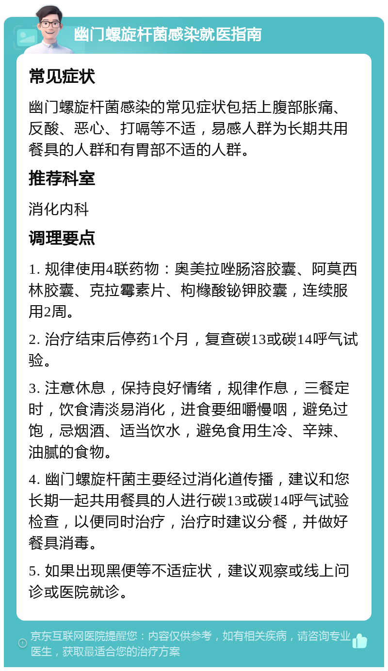 幽门螺旋杆菌感染就医指南 常见症状 幽门螺旋杆菌感染的常见症状包括上腹部胀痛、反酸、恶心、打嗝等不适，易感人群为长期共用餐具的人群和有胃部不适的人群。 推荐科室 消化内科 调理要点 1. 规律使用4联药物：奥美拉唑肠溶胶囊、阿莫西林胶囊、克拉霉素片、枸橼酸铋钾胶囊，连续服用2周。 2. 治疗结束后停药1个月，复查碳13或碳14呼气试验。 3. 注意休息，保持良好情绪，规律作息，三餐定时，饮食清淡易消化，进食要细嚼慢咽，避免过饱，忌烟酒、适当饮水，避免食用生冷、辛辣、油腻的食物。 4. 幽门螺旋杆菌主要经过消化道传播，建议和您长期一起共用餐具的人进行碳13或碳14呼气试验检查，以便同时治疗，治疗时建议分餐，并做好餐具消毒。 5. 如果出现黑便等不适症状，建议观察或线上问诊或医院就诊。