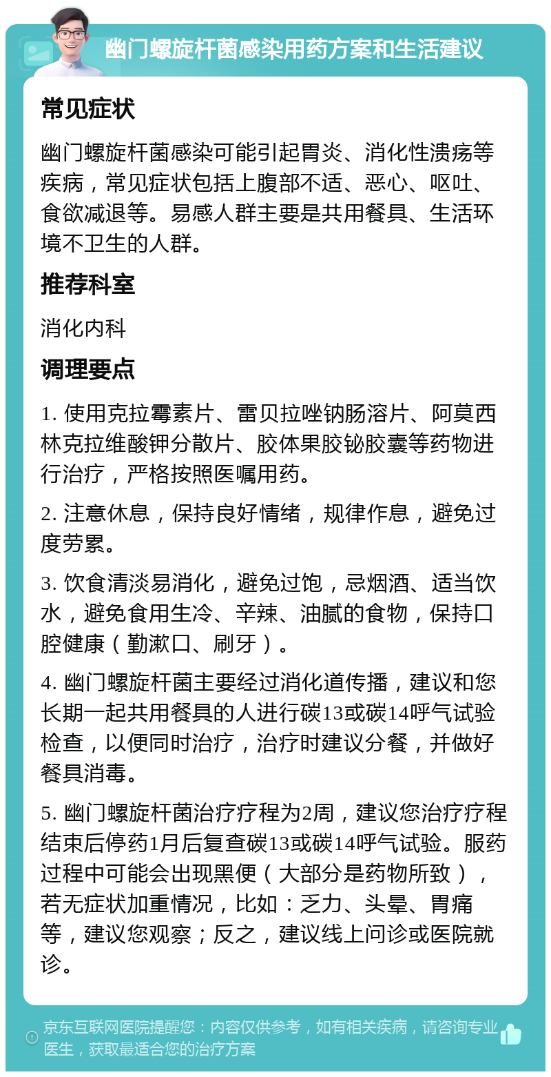 幽门螺旋杆菌感染用药方案和生活建议 常见症状 幽门螺旋杆菌感染可能引起胃炎、消化性溃疡等疾病，常见症状包括上腹部不适、恶心、呕吐、食欲减退等。易感人群主要是共用餐具、生活环境不卫生的人群。 推荐科室 消化内科 调理要点 1. 使用克拉霉素片、雷贝拉唑钠肠溶片、阿莫西林克拉维酸钾分散片、胶体果胶铋胶囊等药物进行治疗，严格按照医嘱用药。 2. 注意休息，保持良好情绪，规律作息，避免过度劳累。 3. 饮食清淡易消化，避免过饱，忌烟酒、适当饮水，避免食用生冷、辛辣、油腻的食物，保持口腔健康（勤漱口、刷牙）。 4. 幽门螺旋杆菌主要经过消化道传播，建议和您长期一起共用餐具的人进行碳13或碳14呼气试验检查，以便同时治疗，治疗时建议分餐，并做好餐具消毒。 5. 幽门螺旋杆菌治疗疗程为2周，建议您治疗疗程结束后停药1月后复查碳13或碳14呼气试验。服药过程中可能会出现黑便（大部分是药物所致），若无症状加重情况，比如：乏力、头晕、胃痛等，建议您观察；反之，建议线上问诊或医院就诊。