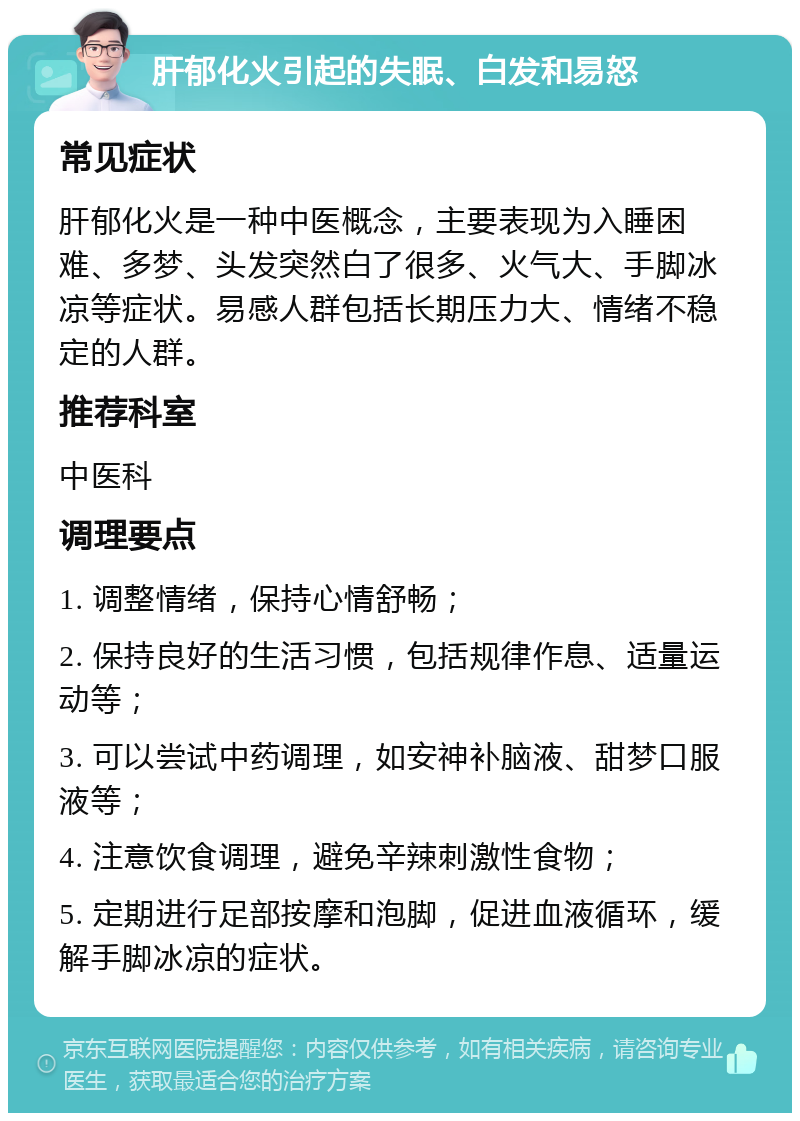 肝郁化火引起的失眠、白发和易怒 常见症状 肝郁化火是一种中医概念，主要表现为入睡困难、多梦、头发突然白了很多、火气大、手脚冰凉等症状。易感人群包括长期压力大、情绪不稳定的人群。 推荐科室 中医科 调理要点 1. 调整情绪，保持心情舒畅； 2. 保持良好的生活习惯，包括规律作息、适量运动等； 3. 可以尝试中药调理，如安神补脑液、甜梦口服液等； 4. 注意饮食调理，避免辛辣刺激性食物； 5. 定期进行足部按摩和泡脚，促进血液循环，缓解手脚冰凉的症状。