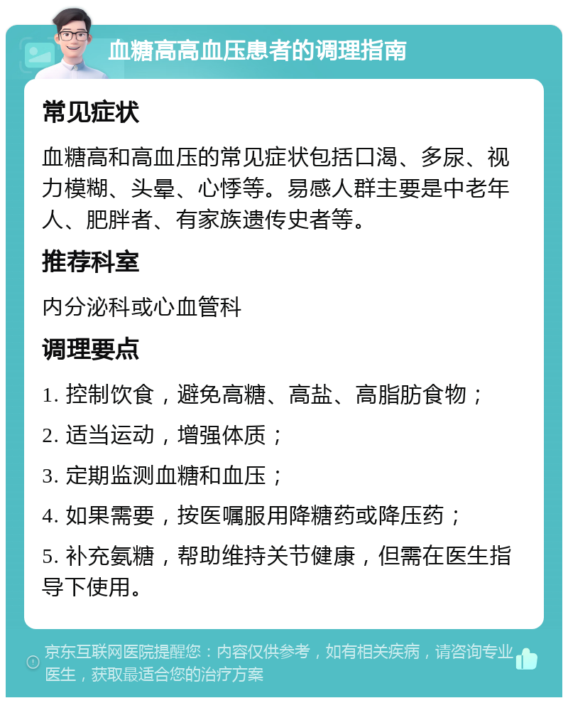 血糖高高血压患者的调理指南 常见症状 血糖高和高血压的常见症状包括口渴、多尿、视力模糊、头晕、心悸等。易感人群主要是中老年人、肥胖者、有家族遗传史者等。 推荐科室 内分泌科或心血管科 调理要点 1. 控制饮食，避免高糖、高盐、高脂肪食物； 2. 适当运动，增强体质； 3. 定期监测血糖和血压； 4. 如果需要，按医嘱服用降糖药或降压药； 5. 补充氨糖，帮助维持关节健康，但需在医生指导下使用。