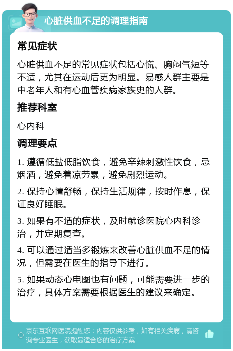 心脏供血不足的调理指南 常见症状 心脏供血不足的常见症状包括心慌、胸闷气短等不适，尤其在运动后更为明显。易感人群主要是中老年人和有心血管疾病家族史的人群。 推荐科室 心内科 调理要点 1. 遵循低盐低脂饮食，避免辛辣刺激性饮食，忌烟酒，避免着凉劳累，避免剧烈运动。 2. 保持心情舒畅，保持生活规律，按时作息，保证良好睡眠。 3. 如果有不适的症状，及时就诊医院心内科诊治，并定期复查。 4. 可以通过适当多锻炼来改善心脏供血不足的情况，但需要在医生的指导下进行。 5. 如果动态心电图也有问题，可能需要进一步的治疗，具体方案需要根据医生的建议来确定。