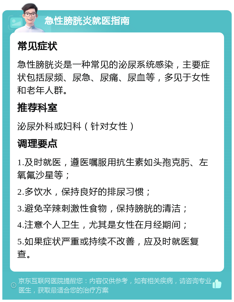 急性膀胱炎就医指南 常见症状 急性膀胱炎是一种常见的泌尿系统感染，主要症状包括尿频、尿急、尿痛、尿血等，多见于女性和老年人群。 推荐科室 泌尿外科或妇科（针对女性） 调理要点 1.及时就医，遵医嘱服用抗生素如头孢克肟、左氧氟沙星等； 2.多饮水，保持良好的排尿习惯； 3.避免辛辣刺激性食物，保持膀胱的清洁； 4.注意个人卫生，尤其是女性在月经期间； 5.如果症状严重或持续不改善，应及时就医复查。