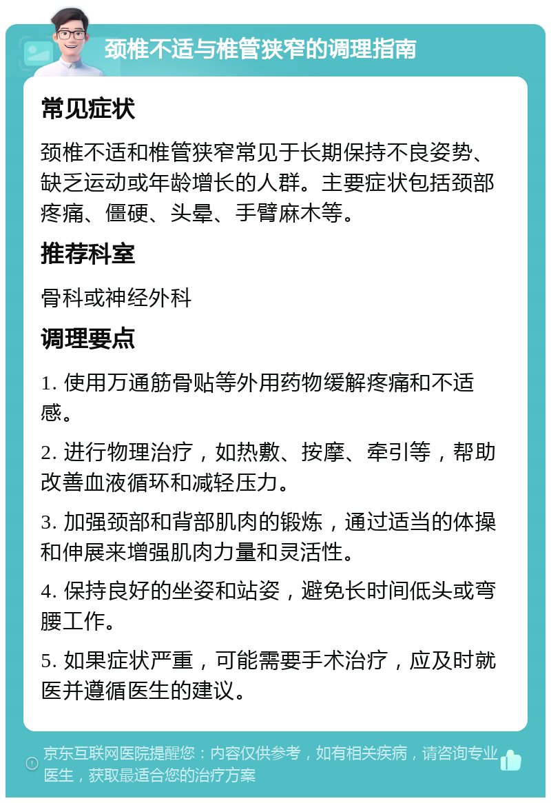 颈椎不适与椎管狭窄的调理指南 常见症状 颈椎不适和椎管狭窄常见于长期保持不良姿势、缺乏运动或年龄增长的人群。主要症状包括颈部疼痛、僵硬、头晕、手臂麻木等。 推荐科室 骨科或神经外科 调理要点 1. 使用万通筋骨贴等外用药物缓解疼痛和不适感。 2. 进行物理治疗，如热敷、按摩、牵引等，帮助改善血液循环和减轻压力。 3. 加强颈部和背部肌肉的锻炼，通过适当的体操和伸展来增强肌肉力量和灵活性。 4. 保持良好的坐姿和站姿，避免长时间低头或弯腰工作。 5. 如果症状严重，可能需要手术治疗，应及时就医并遵循医生的建议。