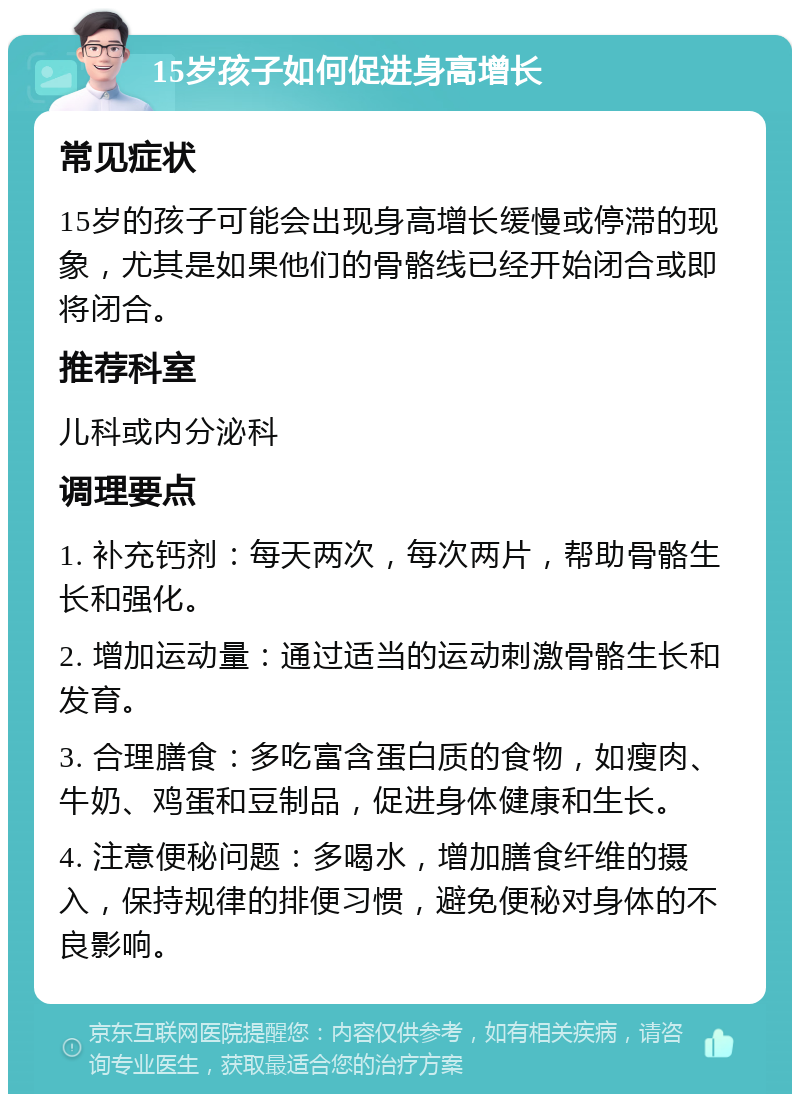 15岁孩子如何促进身高增长 常见症状 15岁的孩子可能会出现身高增长缓慢或停滞的现象，尤其是如果他们的骨骼线已经开始闭合或即将闭合。 推荐科室 儿科或内分泌科 调理要点 1. 补充钙剂：每天两次，每次两片，帮助骨骼生长和强化。 2. 增加运动量：通过适当的运动刺激骨骼生长和发育。 3. 合理膳食：多吃富含蛋白质的食物，如瘦肉、牛奶、鸡蛋和豆制品，促进身体健康和生长。 4. 注意便秘问题：多喝水，增加膳食纤维的摄入，保持规律的排便习惯，避免便秘对身体的不良影响。