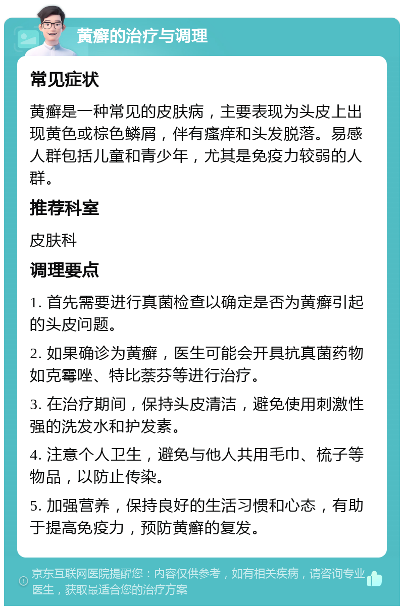 黄癣的治疗与调理 常见症状 黄癣是一种常见的皮肤病，主要表现为头皮上出现黄色或棕色鳞屑，伴有瘙痒和头发脱落。易感人群包括儿童和青少年，尤其是免疫力较弱的人群。 推荐科室 皮肤科 调理要点 1. 首先需要进行真菌检查以确定是否为黄癣引起的头皮问题。 2. 如果确诊为黄癣，医生可能会开具抗真菌药物如克霉唑、特比萘芬等进行治疗。 3. 在治疗期间，保持头皮清洁，避免使用刺激性强的洗发水和护发素。 4. 注意个人卫生，避免与他人共用毛巾、梳子等物品，以防止传染。 5. 加强营养，保持良好的生活习惯和心态，有助于提高免疫力，预防黄癣的复发。