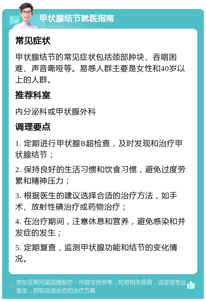 甲状腺结节就医指南 常见症状 甲状腺结节的常见症状包括颈部肿块、吞咽困难、声音嘶哑等。易感人群主要是女性和40岁以上的人群。 推荐科室 内分泌科或甲状腺外科 调理要点 1. 定期进行甲状腺B超检查，及时发现和治疗甲状腺结节； 2. 保持良好的生活习惯和饮食习惯，避免过度劳累和精神压力； 3. 根据医生的建议选择合适的治疗方法，如手术、放射性碘治疗或药物治疗； 4. 在治疗期间，注意休息和营养，避免感染和并发症的发生； 5. 定期复查，监测甲状腺功能和结节的变化情况。