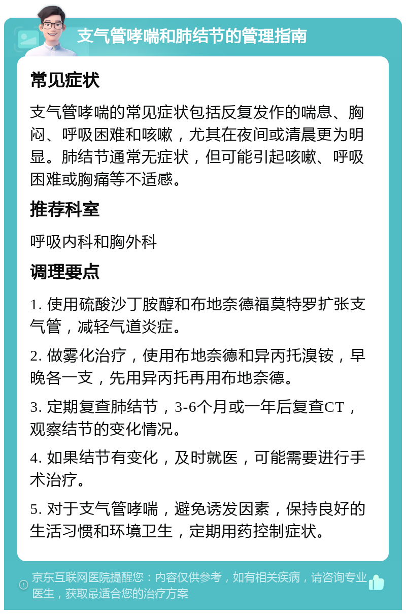 支气管哮喘和肺结节的管理指南 常见症状 支气管哮喘的常见症状包括反复发作的喘息、胸闷、呼吸困难和咳嗽，尤其在夜间或清晨更为明显。肺结节通常无症状，但可能引起咳嗽、呼吸困难或胸痛等不适感。 推荐科室 呼吸内科和胸外科 调理要点 1. 使用硫酸沙丁胺醇和布地奈德福莫特罗扩张支气管，减轻气道炎症。 2. 做雾化治疗，使用布地奈德和异丙托溴铵，早晚各一支，先用异丙托再用布地奈德。 3. 定期复查肺结节，3-6个月或一年后复查CT，观察结节的变化情况。 4. 如果结节有变化，及时就医，可能需要进行手术治疗。 5. 对于支气管哮喘，避免诱发因素，保持良好的生活习惯和环境卫生，定期用药控制症状。