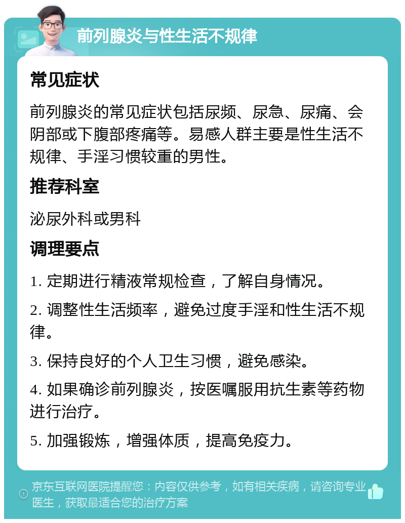 前列腺炎与性生活不规律 常见症状 前列腺炎的常见症状包括尿频、尿急、尿痛、会阴部或下腹部疼痛等。易感人群主要是性生活不规律、手淫习惯较重的男性。 推荐科室 泌尿外科或男科 调理要点 1. 定期进行精液常规检查，了解自身情况。 2. 调整性生活频率，避免过度手淫和性生活不规律。 3. 保持良好的个人卫生习惯，避免感染。 4. 如果确诊前列腺炎，按医嘱服用抗生素等药物进行治疗。 5. 加强锻炼，增强体质，提高免疫力。