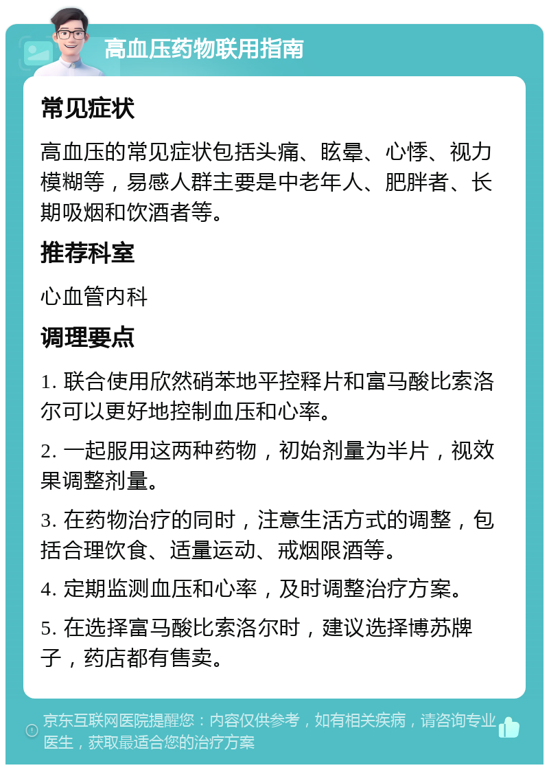 高血压药物联用指南 常见症状 高血压的常见症状包括头痛、眩晕、心悸、视力模糊等，易感人群主要是中老年人、肥胖者、长期吸烟和饮酒者等。 推荐科室 心血管内科 调理要点 1. 联合使用欣然硝苯地平控释片和富马酸比索洛尔可以更好地控制血压和心率。 2. 一起服用这两种药物，初始剂量为半片，视效果调整剂量。 3. 在药物治疗的同时，注意生活方式的调整，包括合理饮食、适量运动、戒烟限酒等。 4. 定期监测血压和心率，及时调整治疗方案。 5. 在选择富马酸比索洛尔时，建议选择博苏牌子，药店都有售卖。