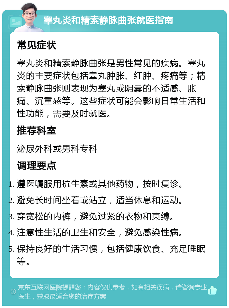 睾丸炎和精索静脉曲张就医指南 常见症状 睾丸炎和精索静脉曲张是男性常见的疾病。睾丸炎的主要症状包括睾丸肿胀、红肿、疼痛等；精索静脉曲张则表现为睾丸或阴囊的不适感、胀痛、沉重感等。这些症状可能会影响日常生活和性功能，需要及时就医。 推荐科室 泌尿外科或男科专科 调理要点 遵医嘱服用抗生素或其他药物，按时复诊。 避免长时间坐着或站立，适当休息和运动。 穿宽松的内裤，避免过紧的衣物和束缚。 注意性生活的卫生和安全，避免感染性病。 保持良好的生活习惯，包括健康饮食、充足睡眠等。