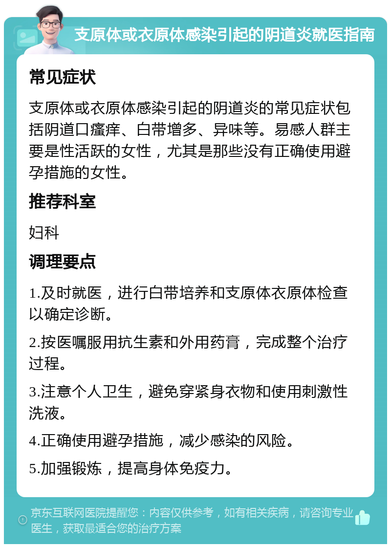 支原体或衣原体感染引起的阴道炎就医指南 常见症状 支原体或衣原体感染引起的阴道炎的常见症状包括阴道口瘙痒、白带增多、异味等。易感人群主要是性活跃的女性，尤其是那些没有正确使用避孕措施的女性。 推荐科室 妇科 调理要点 1.及时就医，进行白带培养和支原体衣原体检查以确定诊断。 2.按医嘱服用抗生素和外用药膏，完成整个治疗过程。 3.注意个人卫生，避免穿紧身衣物和使用刺激性洗液。 4.正确使用避孕措施，减少感染的风险。 5.加强锻炼，提高身体免疫力。