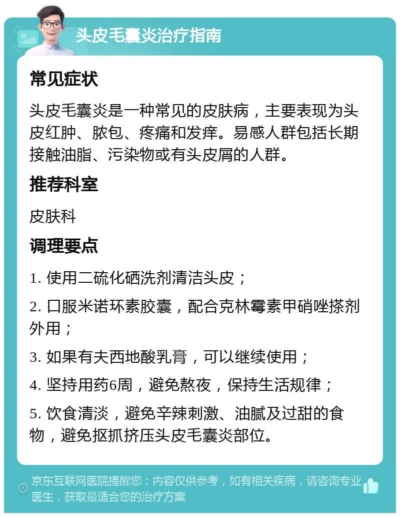 头皮毛囊炎治疗指南 常见症状 头皮毛囊炎是一种常见的皮肤病，主要表现为头皮红肿、脓包、疼痛和发痒。易感人群包括长期接触油脂、污染物或有头皮屑的人群。 推荐科室 皮肤科 调理要点 1. 使用二硫化硒洗剂清洁头皮； 2. 口服米诺环素胶囊，配合克林霉素甲硝唑搽剂外用； 3. 如果有夫西地酸乳膏，可以继续使用； 4. 坚持用药6周，避免熬夜，保持生活规律； 5. 饮食清淡，避免辛辣刺激、油腻及过甜的食物，避免抠抓挤压头皮毛囊炎部位。