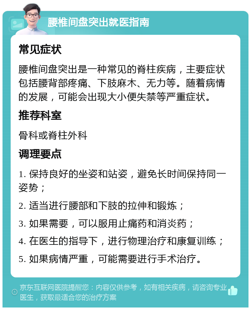 腰椎间盘突出就医指南 常见症状 腰椎间盘突出是一种常见的脊柱疾病，主要症状包括腰背部疼痛、下肢麻木、无力等。随着病情的发展，可能会出现大小便失禁等严重症状。 推荐科室 骨科或脊柱外科 调理要点 1. 保持良好的坐姿和站姿，避免长时间保持同一姿势； 2. 适当进行腰部和下肢的拉伸和锻炼； 3. 如果需要，可以服用止痛药和消炎药； 4. 在医生的指导下，进行物理治疗和康复训练； 5. 如果病情严重，可能需要进行手术治疗。