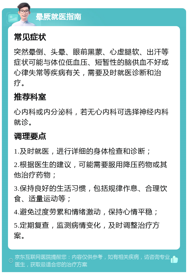 晕厥就医指南 常见症状 突然晕倒、头晕、眼前黑蒙、心虚腿软、出汗等症状可能与体位低血压、短暂性的脑供血不好或心律失常等疾病有关，需要及时就医诊断和治疗。 推荐科室 心内科或内分泌科，若无心内科可选择神经内科就诊。 调理要点 1.及时就医，进行详细的身体检查和诊断； 2.根据医生的建议，可能需要服用降压药物或其他治疗药物； 3.保持良好的生活习惯，包括规律作息、合理饮食、适量运动等； 4.避免过度劳累和情绪激动，保持心情平稳； 5.定期复查，监测病情变化，及时调整治疗方案。