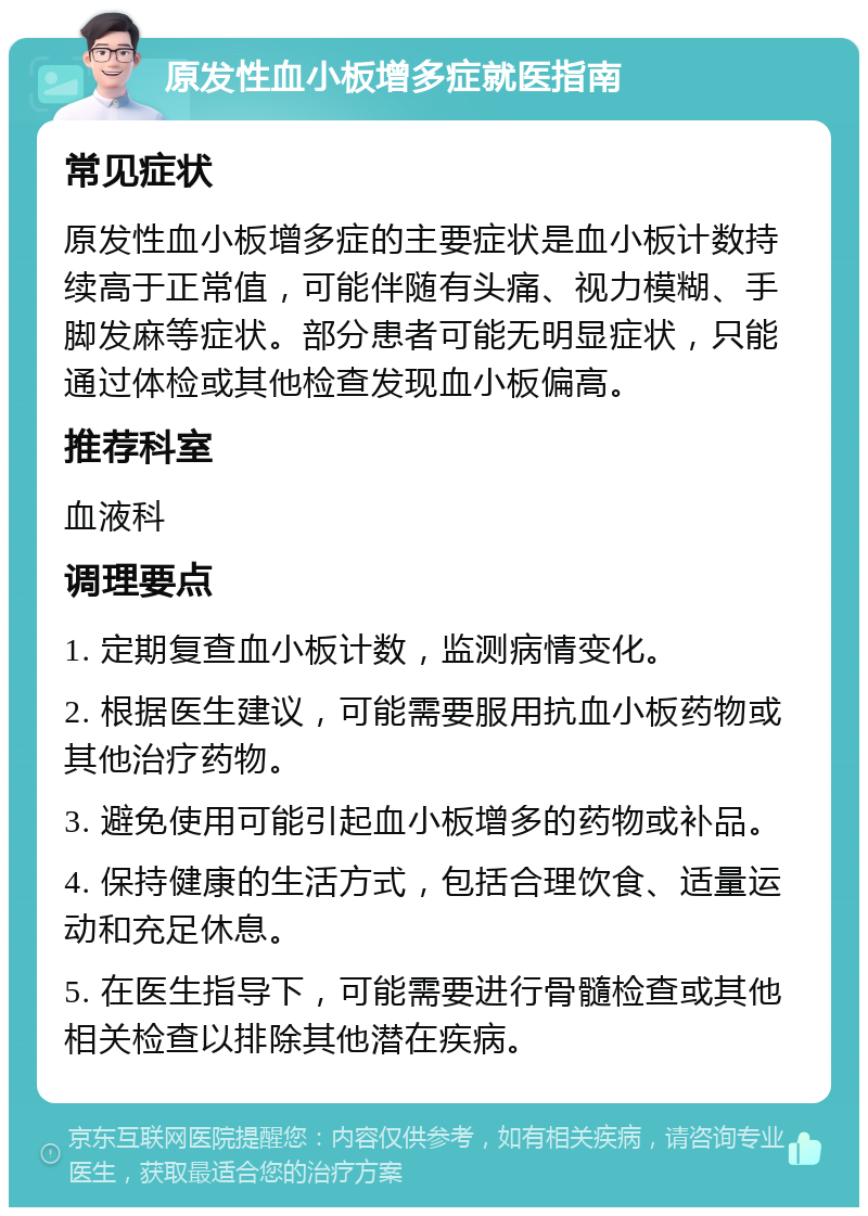 原发性血小板增多症就医指南 常见症状 原发性血小板增多症的主要症状是血小板计数持续高于正常值，可能伴随有头痛、视力模糊、手脚发麻等症状。部分患者可能无明显症状，只能通过体检或其他检查发现血小板偏高。 推荐科室 血液科 调理要点 1. 定期复查血小板计数，监测病情变化。 2. 根据医生建议，可能需要服用抗血小板药物或其他治疗药物。 3. 避免使用可能引起血小板增多的药物或补品。 4. 保持健康的生活方式，包括合理饮食、适量运动和充足休息。 5. 在医生指导下，可能需要进行骨髓检查或其他相关检查以排除其他潜在疾病。