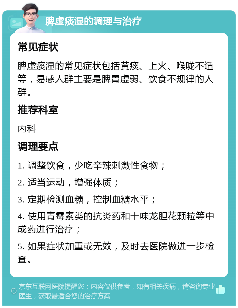 脾虚痰湿的调理与治疗 常见症状 脾虚痰湿的常见症状包括黄痰、上火、喉咙不适等，易感人群主要是脾胃虚弱、饮食不规律的人群。 推荐科室 内科 调理要点 1. 调整饮食，少吃辛辣刺激性食物； 2. 适当运动，增强体质； 3. 定期检测血糖，控制血糖水平； 4. 使用青霉素类的抗炎药和十味龙胆花颗粒等中成药进行治疗； 5. 如果症状加重或无效，及时去医院做进一步检查。