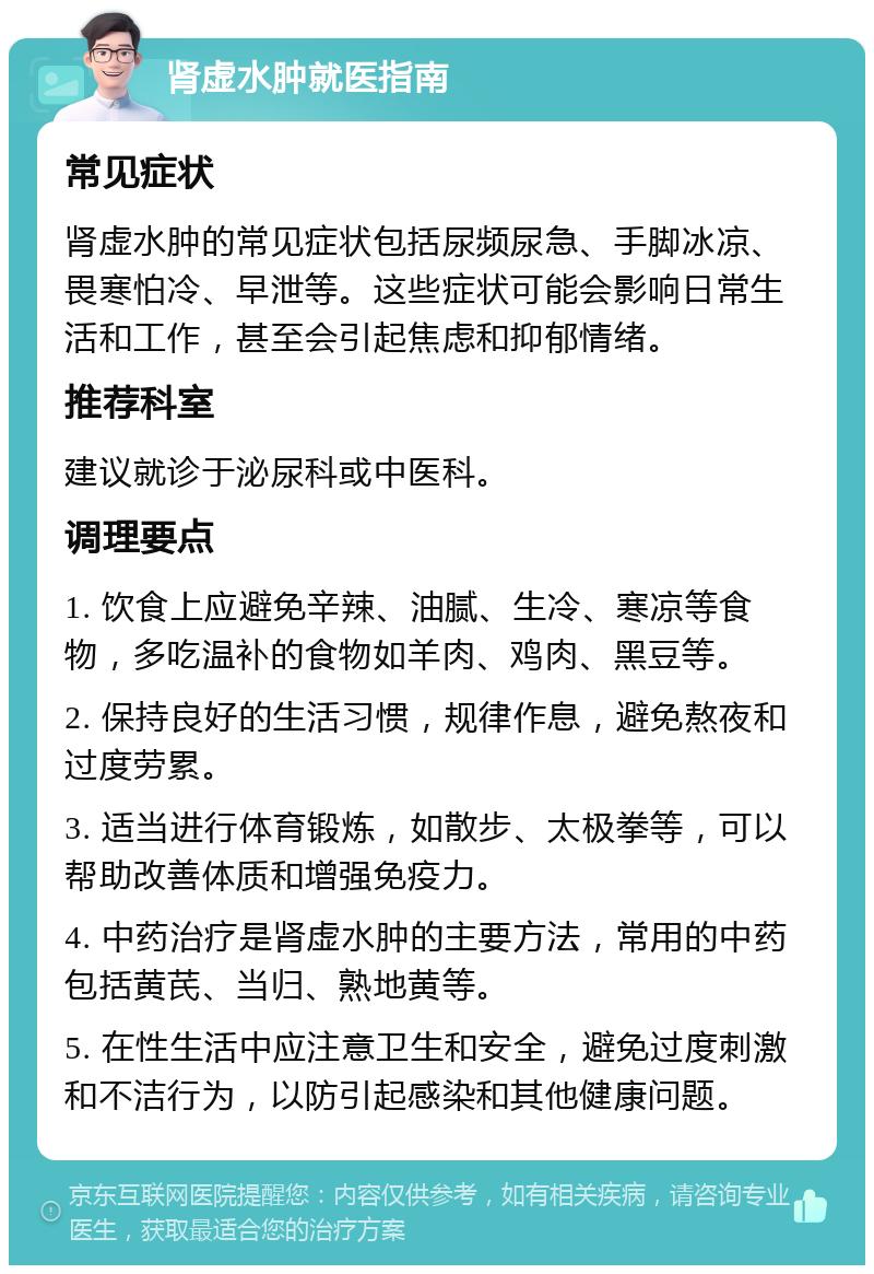 肾虚水肿就医指南 常见症状 肾虚水肿的常见症状包括尿频尿急、手脚冰凉、畏寒怕冷、早泄等。这些症状可能会影响日常生活和工作，甚至会引起焦虑和抑郁情绪。 推荐科室 建议就诊于泌尿科或中医科。 调理要点 1. 饮食上应避免辛辣、油腻、生冷、寒凉等食物，多吃温补的食物如羊肉、鸡肉、黑豆等。 2. 保持良好的生活习惯，规律作息，避免熬夜和过度劳累。 3. 适当进行体育锻炼，如散步、太极拳等，可以帮助改善体质和增强免疫力。 4. 中药治疗是肾虚水肿的主要方法，常用的中药包括黄芪、当归、熟地黄等。 5. 在性生活中应注意卫生和安全，避免过度刺激和不洁行为，以防引起感染和其他健康问题。