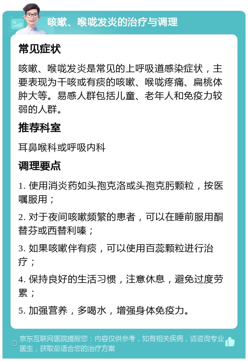 咳嗽、喉咙发炎的治疗与调理 常见症状 咳嗽、喉咙发炎是常见的上呼吸道感染症状，主要表现为干咳或有痰的咳嗽、喉咙疼痛、扁桃体肿大等。易感人群包括儿童、老年人和免疫力较弱的人群。 推荐科室 耳鼻喉科或呼吸内科 调理要点 1. 使用消炎药如头孢克洛或头孢克肟颗粒，按医嘱服用； 2. 对于夜间咳嗽频繁的患者，可以在睡前服用酮替芬或西替利嗪； 3. 如果咳嗽伴有痰，可以使用百蕊颗粒进行治疗； 4. 保持良好的生活习惯，注意休息，避免过度劳累； 5. 加强营养，多喝水，增强身体免疫力。