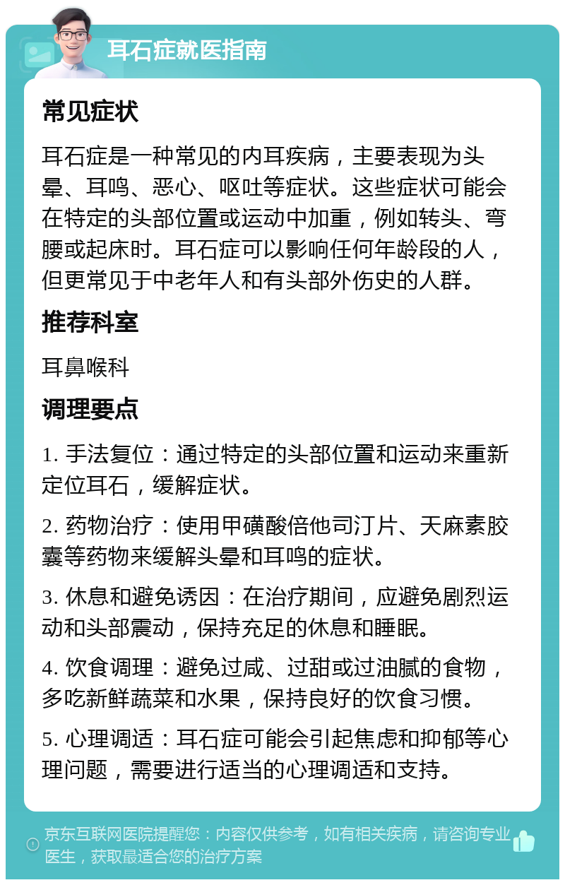 耳石症就医指南 常见症状 耳石症是一种常见的内耳疾病，主要表现为头晕、耳鸣、恶心、呕吐等症状。这些症状可能会在特定的头部位置或运动中加重，例如转头、弯腰或起床时。耳石症可以影响任何年龄段的人，但更常见于中老年人和有头部外伤史的人群。 推荐科室 耳鼻喉科 调理要点 1. 手法复位：通过特定的头部位置和运动来重新定位耳石，缓解症状。 2. 药物治疗：使用甲磺酸倍他司汀片、天麻素胶囊等药物来缓解头晕和耳鸣的症状。 3. 休息和避免诱因：在治疗期间，应避免剧烈运动和头部震动，保持充足的休息和睡眠。 4. 饮食调理：避免过咸、过甜或过油腻的食物，多吃新鲜蔬菜和水果，保持良好的饮食习惯。 5. 心理调适：耳石症可能会引起焦虑和抑郁等心理问题，需要进行适当的心理调适和支持。