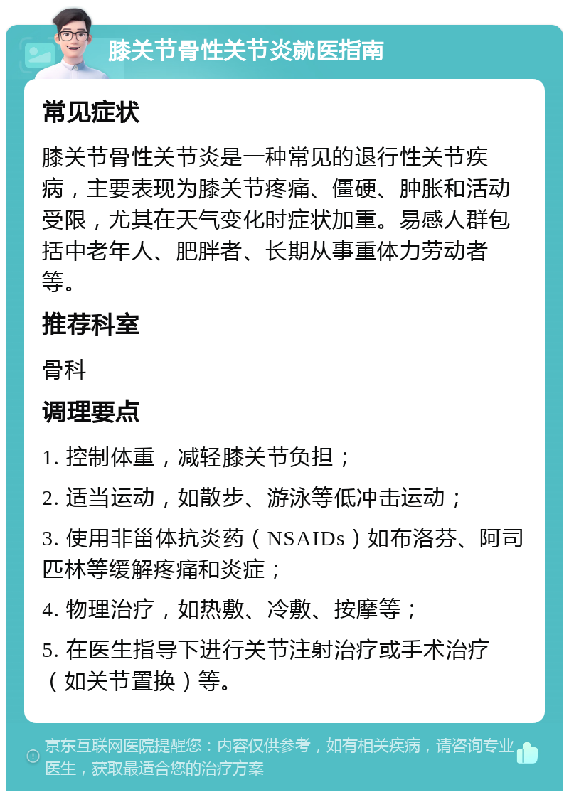 膝关节骨性关节炎就医指南 常见症状 膝关节骨性关节炎是一种常见的退行性关节疾病，主要表现为膝关节疼痛、僵硬、肿胀和活动受限，尤其在天气变化时症状加重。易感人群包括中老年人、肥胖者、长期从事重体力劳动者等。 推荐科室 骨科 调理要点 1. 控制体重，减轻膝关节负担； 2. 适当运动，如散步、游泳等低冲击运动； 3. 使用非甾体抗炎药（NSAIDs）如布洛芬、阿司匹林等缓解疼痛和炎症； 4. 物理治疗，如热敷、冷敷、按摩等； 5. 在医生指导下进行关节注射治疗或手术治疗（如关节置换）等。