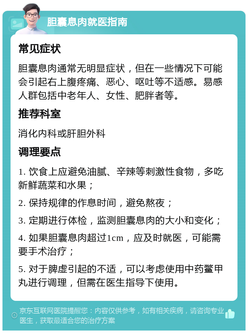 胆囊息肉就医指南 常见症状 胆囊息肉通常无明显症状，但在一些情况下可能会引起右上腹疼痛、恶心、呕吐等不适感。易感人群包括中老年人、女性、肥胖者等。 推荐科室 消化内科或肝胆外科 调理要点 1. 饮食上应避免油腻、辛辣等刺激性食物，多吃新鲜蔬菜和水果； 2. 保持规律的作息时间，避免熬夜； 3. 定期进行体检，监测胆囊息肉的大小和变化； 4. 如果胆囊息肉超过1cm，应及时就医，可能需要手术治疗； 5. 对于脾虚引起的不适，可以考虑使用中药鳖甲丸进行调理，但需在医生指导下使用。