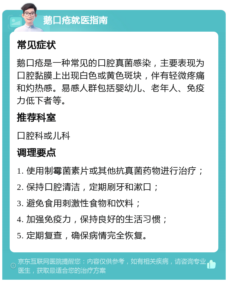 鹅口疮就医指南 常见症状 鹅口疮是一种常见的口腔真菌感染，主要表现为口腔黏膜上出现白色或黄色斑块，伴有轻微疼痛和灼热感。易感人群包括婴幼儿、老年人、免疫力低下者等。 推荐科室 口腔科或儿科 调理要点 1. 使用制霉菌素片或其他抗真菌药物进行治疗； 2. 保持口腔清洁，定期刷牙和漱口； 3. 避免食用刺激性食物和饮料； 4. 加强免疫力，保持良好的生活习惯； 5. 定期复查，确保病情完全恢复。