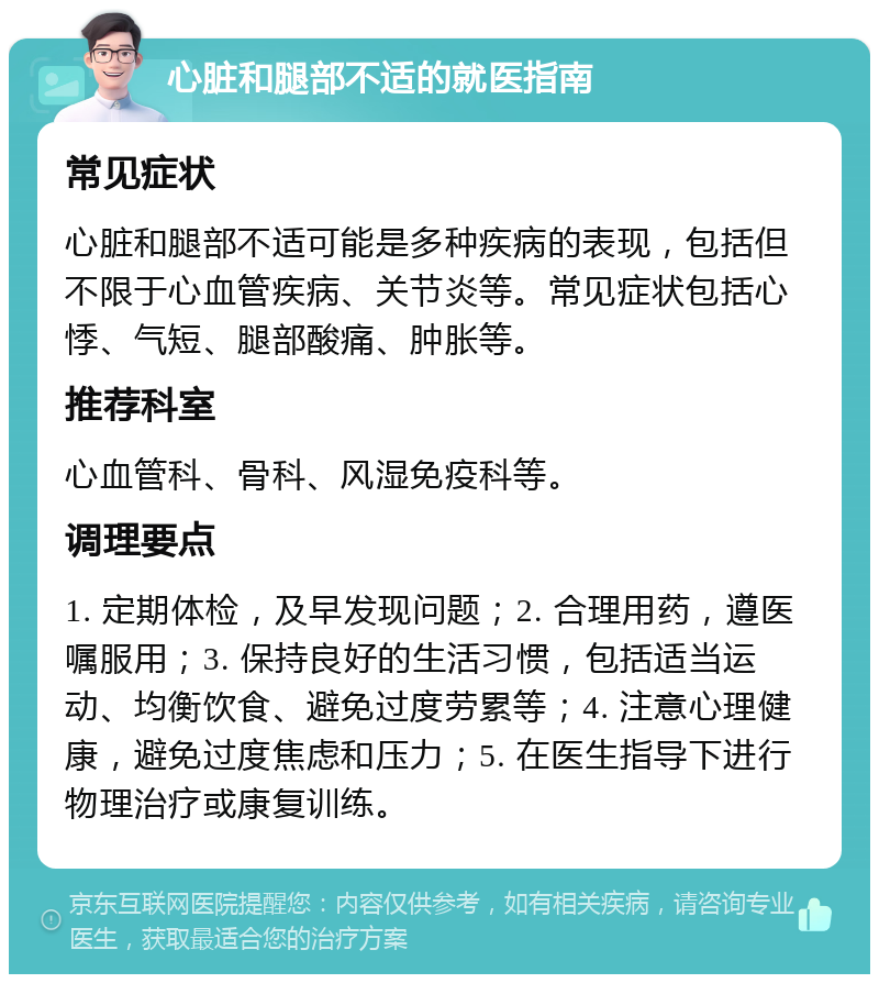 心脏和腿部不适的就医指南 常见症状 心脏和腿部不适可能是多种疾病的表现，包括但不限于心血管疾病、关节炎等。常见症状包括心悸、气短、腿部酸痛、肿胀等。 推荐科室 心血管科、骨科、风湿免疫科等。 调理要点 1. 定期体检，及早发现问题；2. 合理用药，遵医嘱服用；3. 保持良好的生活习惯，包括适当运动、均衡饮食、避免过度劳累等；4. 注意心理健康，避免过度焦虑和压力；5. 在医生指导下进行物理治疗或康复训练。