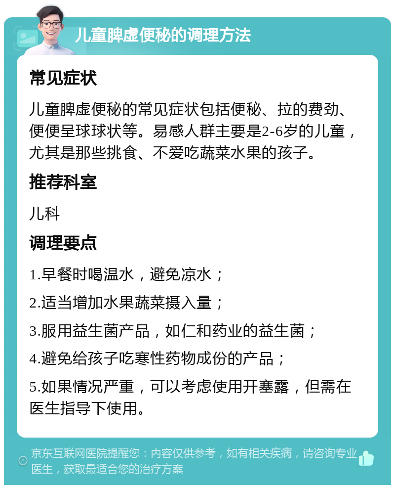 儿童脾虚便秘的调理方法 常见症状 儿童脾虚便秘的常见症状包括便秘、拉的费劲、便便呈球球状等。易感人群主要是2-6岁的儿童，尤其是那些挑食、不爱吃蔬菜水果的孩子。 推荐科室 儿科 调理要点 1.早餐时喝温水，避免凉水； 2.适当增加水果蔬菜摄入量； 3.服用益生菌产品，如仁和药业的益生菌； 4.避免给孩子吃寒性药物成份的产品； 5.如果情况严重，可以考虑使用开塞露，但需在医生指导下使用。