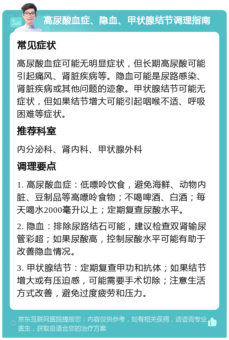 高尿酸血症、隐血、甲状腺结节调理指南 常见症状 高尿酸血症可能无明显症状，但长期高尿酸可能引起痛风、肾脏疾病等。隐血可能是尿路感染、肾脏疾病或其他问题的迹象。甲状腺结节可能无症状，但如果结节增大可能引起咽喉不适、呼吸困难等症状。 推荐科室 内分泌科、肾内科、甲状腺外科 调理要点 1. 高尿酸血症：低嘌呤饮食，避免海鲜、动物内脏、豆制品等高嘌呤食物；不喝啤酒、白酒；每天喝水2000毫升以上；定期复查尿酸水平。 2. 隐血：排除尿路结石可能，建议检查双肾输尿管彩超；如果尿酸高，控制尿酸水平可能有助于改善隐血情况。 3. 甲状腺结节：定期复查甲功和抗体；如果结节增大或有压迫感，可能需要手术切除；注意生活方式改善，避免过度疲劳和压力。