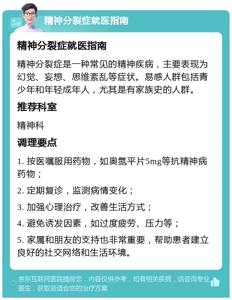 精神分裂症就医指南 精神分裂症就医指南 精神分裂症是一种常见的精神疾病，主要表现为幻觉、妄想、思维紊乱等症状。易感人群包括青少年和年轻成年人，尤其是有家族史的人群。 推荐科室 精神科 调理要点 1. 按医嘱服用药物，如奥氮平片5mg等抗精神病药物； 2. 定期复诊，监测病情变化； 3. 加强心理治疗，改善生活方式； 4. 避免诱发因素，如过度疲劳、压力等； 5. 家属和朋友的支持也非常重要，帮助患者建立良好的社交网络和生活环境。