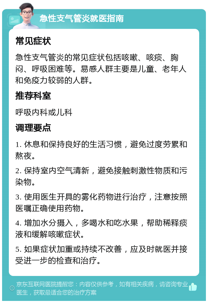 急性支气管炎就医指南 常见症状 急性支气管炎的常见症状包括咳嗽、咳痰、胸闷、呼吸困难等。易感人群主要是儿童、老年人和免疫力较弱的人群。 推荐科室 呼吸内科或儿科 调理要点 1. 休息和保持良好的生活习惯，避免过度劳累和熬夜。 2. 保持室内空气清新，避免接触刺激性物质和污染物。 3. 使用医生开具的雾化药物进行治疗，注意按照医嘱正确使用药物。 4. 增加水分摄入，多喝水和吃水果，帮助稀释痰液和缓解咳嗽症状。 5. 如果症状加重或持续不改善，应及时就医并接受进一步的检查和治疗。