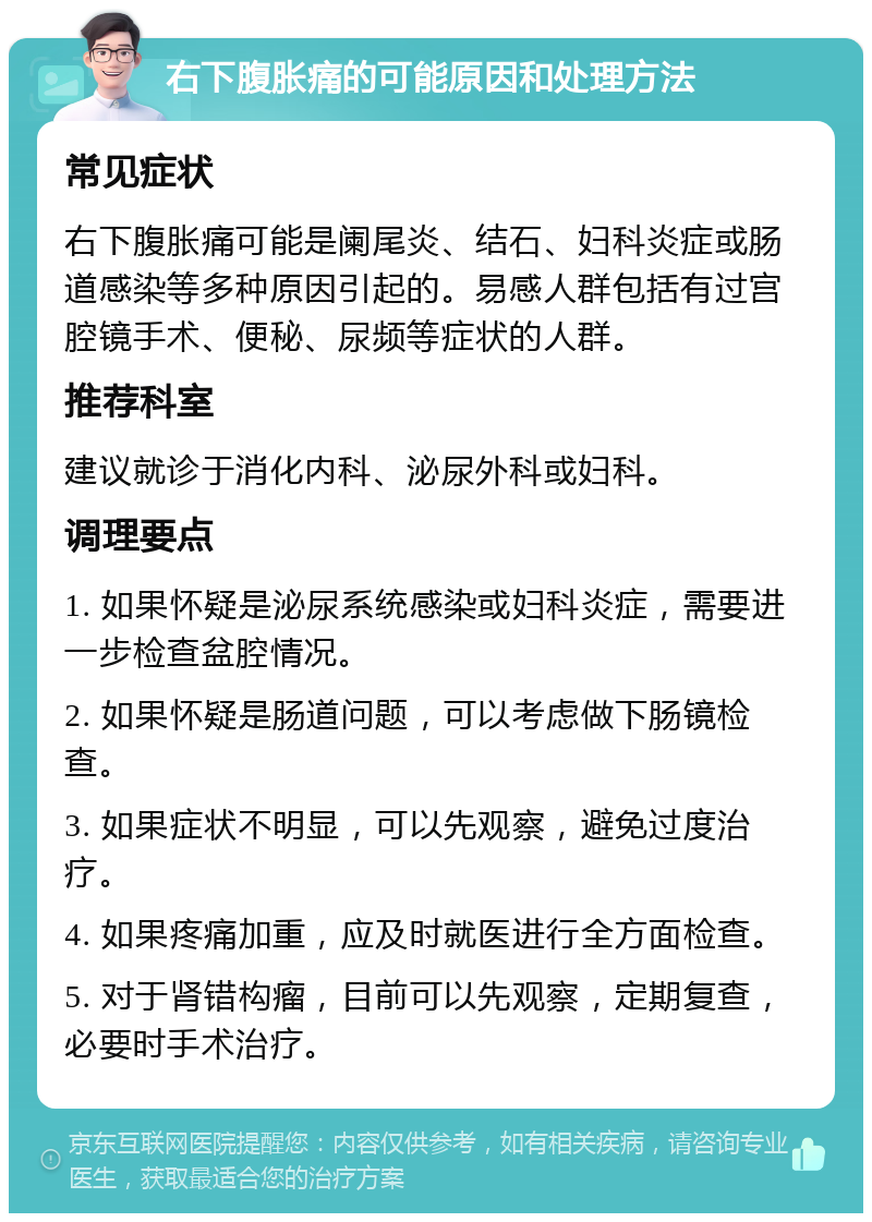 右下腹胀痛的可能原因和处理方法 常见症状 右下腹胀痛可能是阑尾炎、结石、妇科炎症或肠道感染等多种原因引起的。易感人群包括有过宫腔镜手术、便秘、尿频等症状的人群。 推荐科室 建议就诊于消化内科、泌尿外科或妇科。 调理要点 1. 如果怀疑是泌尿系统感染或妇科炎症，需要进一步检查盆腔情况。 2. 如果怀疑是肠道问题，可以考虑做下肠镜检查。 3. 如果症状不明显，可以先观察，避免过度治疗。 4. 如果疼痛加重，应及时就医进行全方面检查。 5. 对于肾错构瘤，目前可以先观察，定期复查，必要时手术治疗。