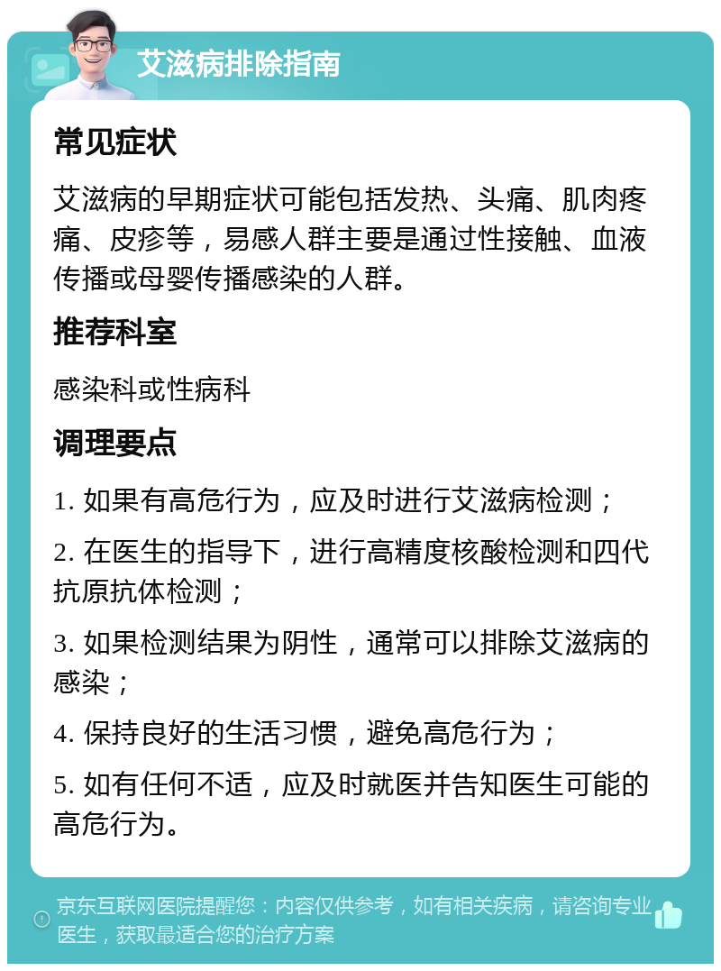 艾滋病排除指南 常见症状 艾滋病的早期症状可能包括发热、头痛、肌肉疼痛、皮疹等，易感人群主要是通过性接触、血液传播或母婴传播感染的人群。 推荐科室 感染科或性病科 调理要点 1. 如果有高危行为，应及时进行艾滋病检测； 2. 在医生的指导下，进行高精度核酸检测和四代抗原抗体检测； 3. 如果检测结果为阴性，通常可以排除艾滋病的感染； 4. 保持良好的生活习惯，避免高危行为； 5. 如有任何不适，应及时就医并告知医生可能的高危行为。