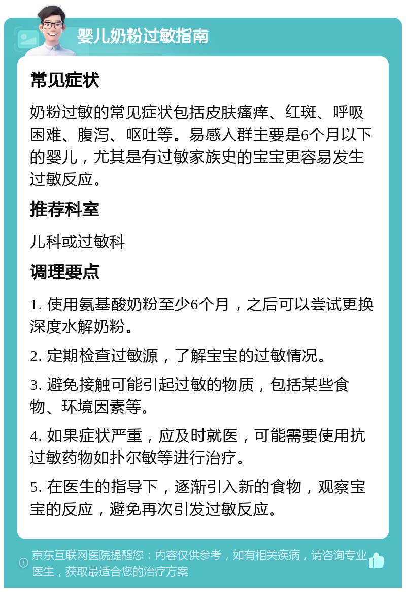 婴儿奶粉过敏指南 常见症状 奶粉过敏的常见症状包括皮肤瘙痒、红斑、呼吸困难、腹泻、呕吐等。易感人群主要是6个月以下的婴儿，尤其是有过敏家族史的宝宝更容易发生过敏反应。 推荐科室 儿科或过敏科 调理要点 1. 使用氨基酸奶粉至少6个月，之后可以尝试更换深度水解奶粉。 2. 定期检查过敏源，了解宝宝的过敏情况。 3. 避免接触可能引起过敏的物质，包括某些食物、环境因素等。 4. 如果症状严重，应及时就医，可能需要使用抗过敏药物如扑尔敏等进行治疗。 5. 在医生的指导下，逐渐引入新的食物，观察宝宝的反应，避免再次引发过敏反应。