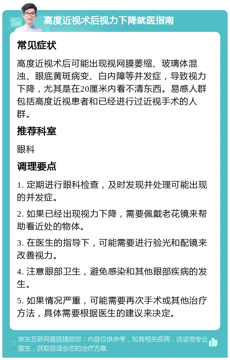 高度近视术后视力下降就医指南 常见症状 高度近视术后可能出现视网膜萎缩、玻璃体混浊、眼底黄斑病变、白内障等并发症，导致视力下降，尤其是在20厘米内看不清东西。易感人群包括高度近视患者和已经进行过近视手术的人群。 推荐科室 眼科 调理要点 1. 定期进行眼科检查，及时发现并处理可能出现的并发症。 2. 如果已经出现视力下降，需要佩戴老花镜来帮助看近处的物体。 3. 在医生的指导下，可能需要进行验光和配镜来改善视力。 4. 注意眼部卫生，避免感染和其他眼部疾病的发生。 5. 如果情况严重，可能需要再次手术或其他治疗方法，具体需要根据医生的建议来决定。