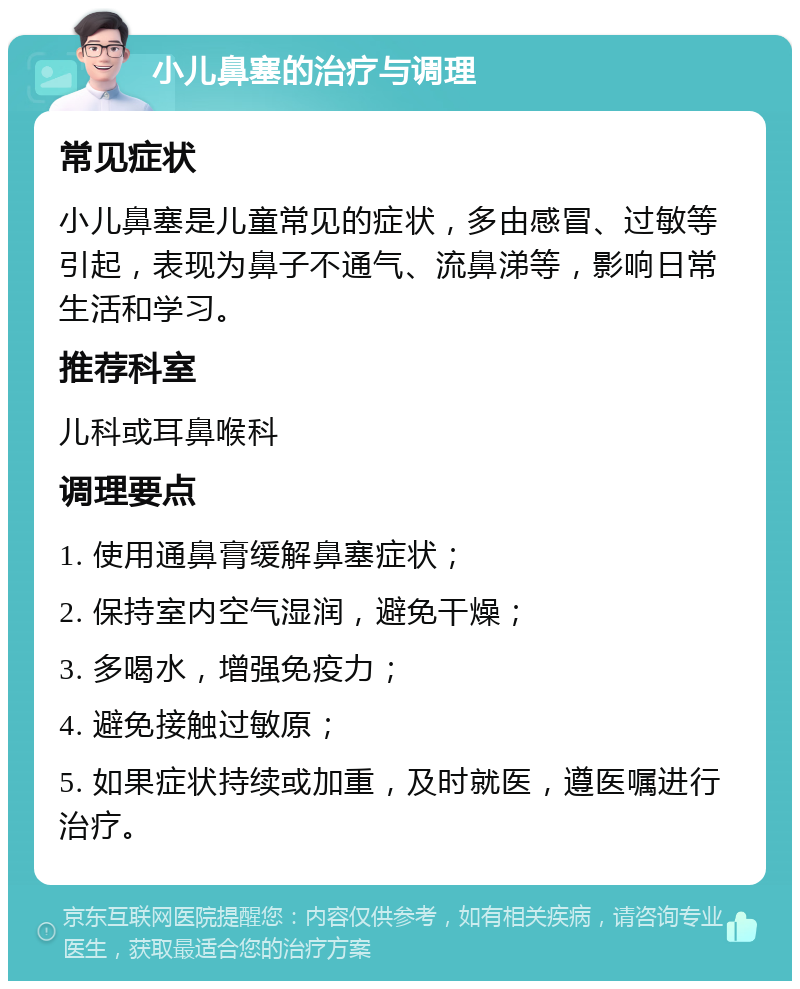 小儿鼻塞的治疗与调理 常见症状 小儿鼻塞是儿童常见的症状，多由感冒、过敏等引起，表现为鼻子不通气、流鼻涕等，影响日常生活和学习。 推荐科室 儿科或耳鼻喉科 调理要点 1. 使用通鼻膏缓解鼻塞症状； 2. 保持室内空气湿润，避免干燥； 3. 多喝水，增强免疫力； 4. 避免接触过敏原； 5. 如果症状持续或加重，及时就医，遵医嘱进行治疗。