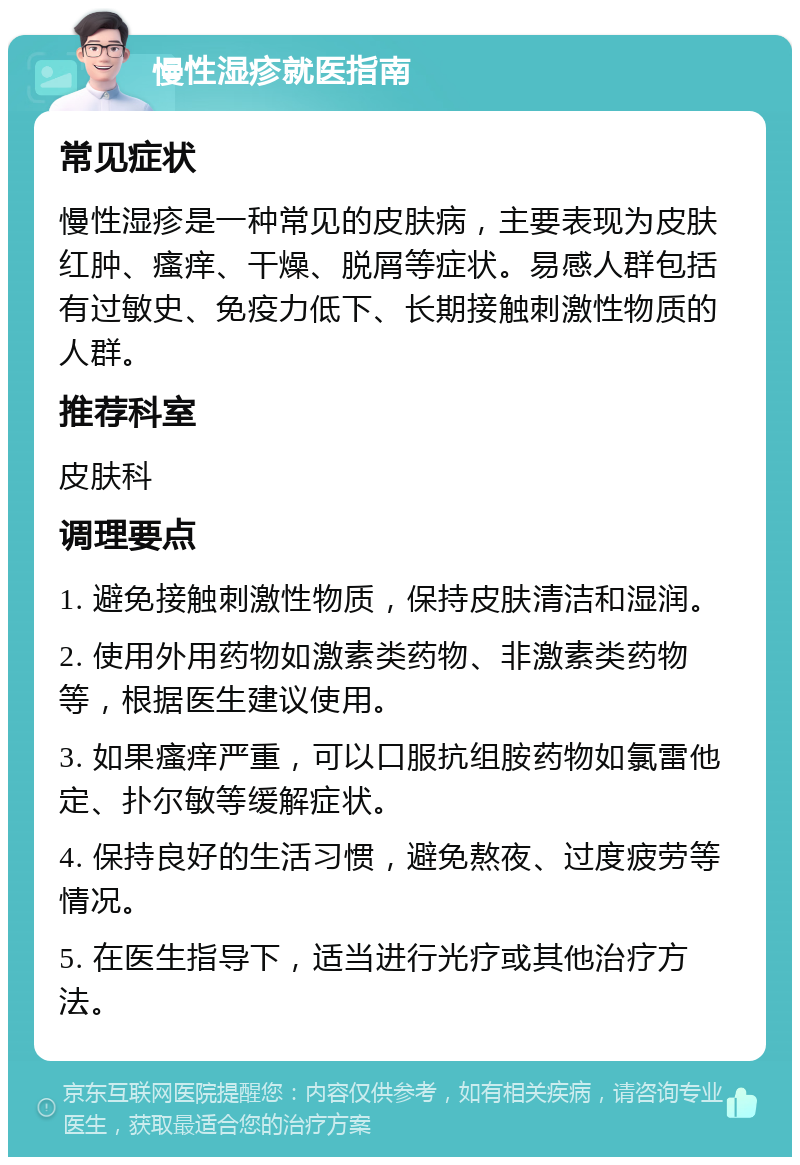 慢性湿疹就医指南 常见症状 慢性湿疹是一种常见的皮肤病，主要表现为皮肤红肿、瘙痒、干燥、脱屑等症状。易感人群包括有过敏史、免疫力低下、长期接触刺激性物质的人群。 推荐科室 皮肤科 调理要点 1. 避免接触刺激性物质，保持皮肤清洁和湿润。 2. 使用外用药物如激素类药物、非激素类药物等，根据医生建议使用。 3. 如果瘙痒严重，可以口服抗组胺药物如氯雷他定、扑尔敏等缓解症状。 4. 保持良好的生活习惯，避免熬夜、过度疲劳等情况。 5. 在医生指导下，适当进行光疗或其他治疗方法。