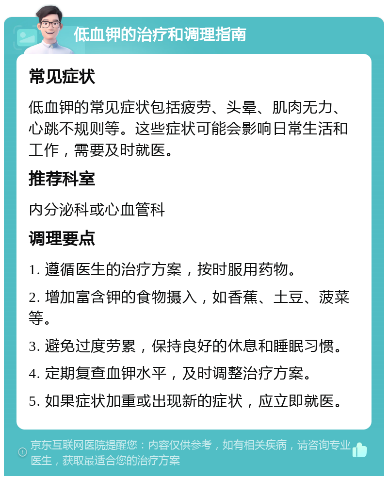 低血钾的治疗和调理指南 常见症状 低血钾的常见症状包括疲劳、头晕、肌肉无力、心跳不规则等。这些症状可能会影响日常生活和工作，需要及时就医。 推荐科室 内分泌科或心血管科 调理要点 1. 遵循医生的治疗方案，按时服用药物。 2. 增加富含钾的食物摄入，如香蕉、土豆、菠菜等。 3. 避免过度劳累，保持良好的休息和睡眠习惯。 4. 定期复查血钾水平，及时调整治疗方案。 5. 如果症状加重或出现新的症状，应立即就医。