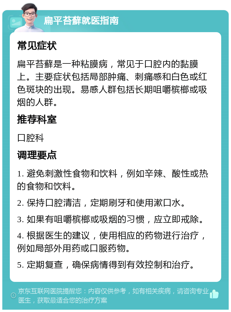 扁平苔藓就医指南 常见症状 扁平苔藓是一种粘膜病，常见于口腔内的黏膜上。主要症状包括局部肿痛、刺痛感和白色或红色斑块的出现。易感人群包括长期咀嚼槟榔或吸烟的人群。 推荐科室 口腔科 调理要点 1. 避免刺激性食物和饮料，例如辛辣、酸性或热的食物和饮料。 2. 保持口腔清洁，定期刷牙和使用漱口水。 3. 如果有咀嚼槟榔或吸烟的习惯，应立即戒除。 4. 根据医生的建议，使用相应的药物进行治疗，例如局部外用药或口服药物。 5. 定期复查，确保病情得到有效控制和治疗。