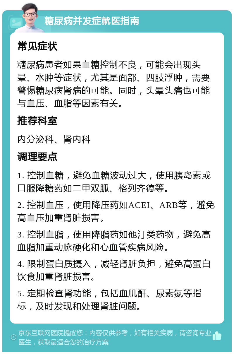 糖尿病并发症就医指南 常见症状 糖尿病患者如果血糖控制不良，可能会出现头晕、水肿等症状，尤其是面部、四肢浮肿，需要警惕糖尿病肾病的可能。同时，头晕头痛也可能与血压、血脂等因素有关。 推荐科室 内分泌科、肾内科 调理要点 1. 控制血糖，避免血糖波动过大，使用胰岛素或口服降糖药如二甲双胍、格列齐德等。 2. 控制血压，使用降压药如ACEI、ARB等，避免高血压加重肾脏损害。 3. 控制血脂，使用降脂药如他汀类药物，避免高血脂加重动脉硬化和心血管疾病风险。 4. 限制蛋白质摄入，减轻肾脏负担，避免高蛋白饮食加重肾脏损害。 5. 定期检查肾功能，包括血肌酐、尿素氮等指标，及时发现和处理肾脏问题。