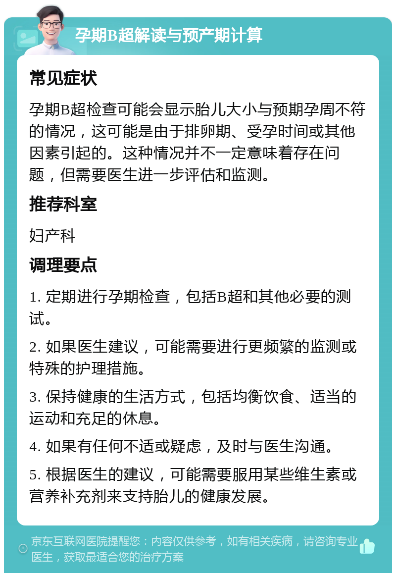 孕期B超解读与预产期计算 常见症状 孕期B超检查可能会显示胎儿大小与预期孕周不符的情况，这可能是由于排卵期、受孕时间或其他因素引起的。这种情况并不一定意味着存在问题，但需要医生进一步评估和监测。 推荐科室 妇产科 调理要点 1. 定期进行孕期检查，包括B超和其他必要的测试。 2. 如果医生建议，可能需要进行更频繁的监测或特殊的护理措施。 3. 保持健康的生活方式，包括均衡饮食、适当的运动和充足的休息。 4. 如果有任何不适或疑虑，及时与医生沟通。 5. 根据医生的建议，可能需要服用某些维生素或营养补充剂来支持胎儿的健康发展。