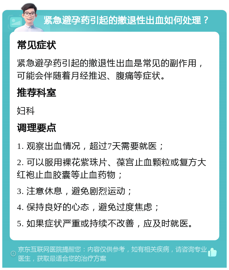 紧急避孕药引起的撤退性出血如何处理？ 常见症状 紧急避孕药引起的撤退性出血是常见的副作用，可能会伴随着月经推迟、腹痛等症状。 推荐科室 妇科 调理要点 1. 观察出血情况，超过7天需要就医； 2. 可以服用裸花紫珠片、葆宫止血颗粒或复方大红袍止血胶囊等止血药物； 3. 注意休息，避免剧烈运动； 4. 保持良好的心态，避免过度焦虑； 5. 如果症状严重或持续不改善，应及时就医。