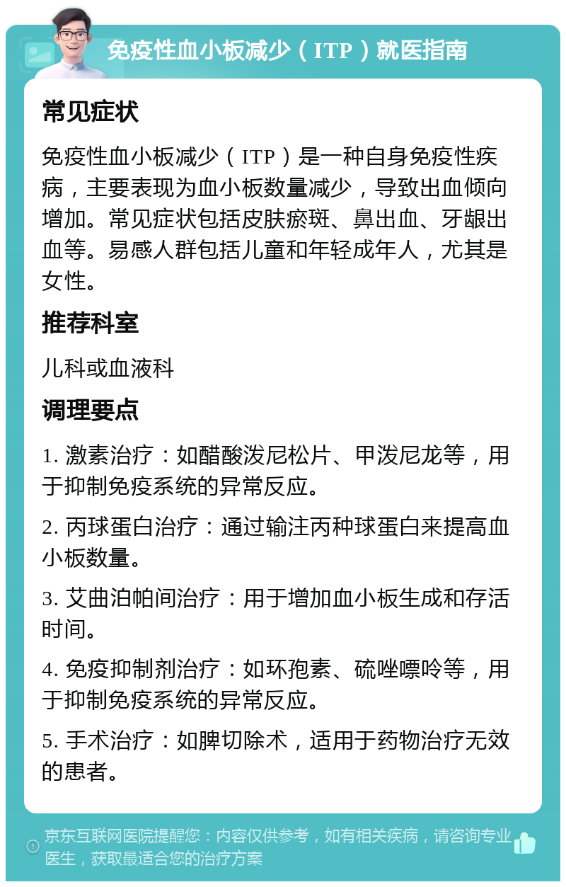 免疫性血小板减少（ITP）就医指南 常见症状 免疫性血小板减少（ITP）是一种自身免疫性疾病，主要表现为血小板数量减少，导致出血倾向增加。常见症状包括皮肤瘀斑、鼻出血、牙龈出血等。易感人群包括儿童和年轻成年人，尤其是女性。 推荐科室 儿科或血液科 调理要点 1. 激素治疗：如醋酸泼尼松片、甲泼尼龙等，用于抑制免疫系统的异常反应。 2. 丙球蛋白治疗：通过输注丙种球蛋白来提高血小板数量。 3. 艾曲泊帕间治疗：用于增加血小板生成和存活时间。 4. 免疫抑制剂治疗：如环孢素、硫唑嘌呤等，用于抑制免疫系统的异常反应。 5. 手术治疗：如脾切除术，适用于药物治疗无效的患者。