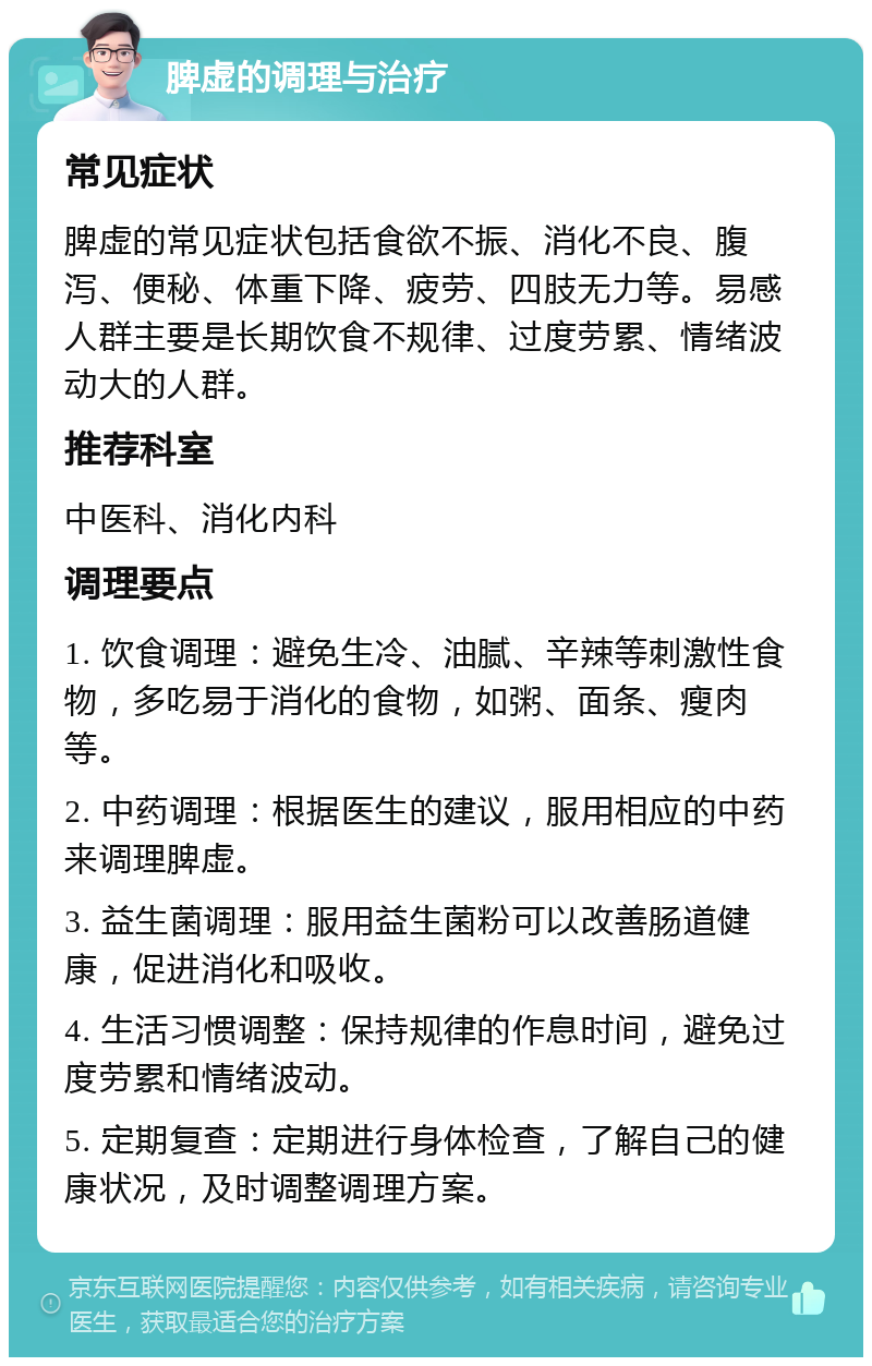 脾虚的调理与治疗 常见症状 脾虚的常见症状包括食欲不振、消化不良、腹泻、便秘、体重下降、疲劳、四肢无力等。易感人群主要是长期饮食不规律、过度劳累、情绪波动大的人群。 推荐科室 中医科、消化内科 调理要点 1. 饮食调理：避免生冷、油腻、辛辣等刺激性食物，多吃易于消化的食物，如粥、面条、瘦肉等。 2. 中药调理：根据医生的建议，服用相应的中药来调理脾虚。 3. 益生菌调理：服用益生菌粉可以改善肠道健康，促进消化和吸收。 4. 生活习惯调整：保持规律的作息时间，避免过度劳累和情绪波动。 5. 定期复查：定期进行身体检查，了解自己的健康状况，及时调整调理方案。