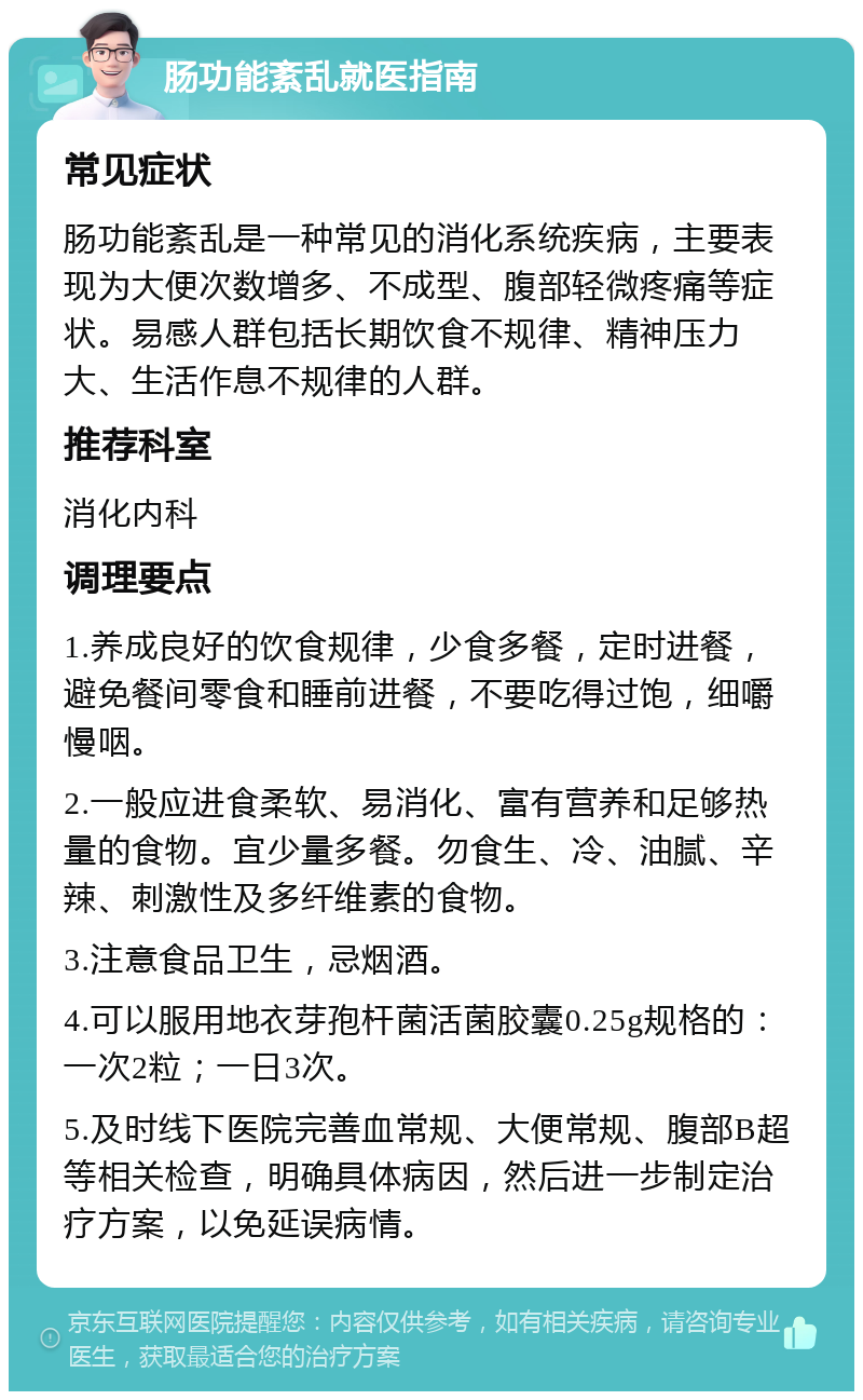 肠功能紊乱就医指南 常见症状 肠功能紊乱是一种常见的消化系统疾病，主要表现为大便次数增多、不成型、腹部轻微疼痛等症状。易感人群包括长期饮食不规律、精神压力大、生活作息不规律的人群。 推荐科室 消化内科 调理要点 1.养成良好的饮食规律，少食多餐，定时进餐，避免餐间零食和睡前进餐，不要吃得过饱，细嚼慢咽。 2.一般应进食柔软、易消化、富有营养和足够热量的食物。宜少量多餐。勿食生、冷、油腻、辛辣、刺激性及多纤维素的食物。 3.注意食品卫生，忌烟酒。 4.可以服用地衣芽孢杆菌活菌胶囊0.25g规格的：一次2粒；一日3次。 5.及时线下医院完善血常规、大便常规、腹部B超等相关检查，明确具体病因，然后进一步制定治疗方案，以免延误病情。